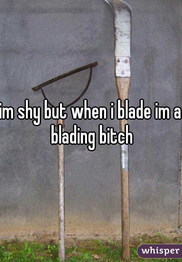 im shy but when i blade im a blading bitch