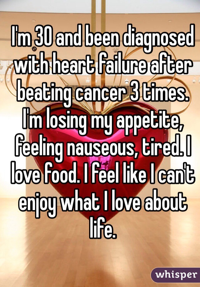 I'm 30 and been diagnosed with heart failure after beating cancer 3 times. I'm losing my appetite, feeling nauseous, tired. I love food. I feel like I can't enjoy what I love about life. 