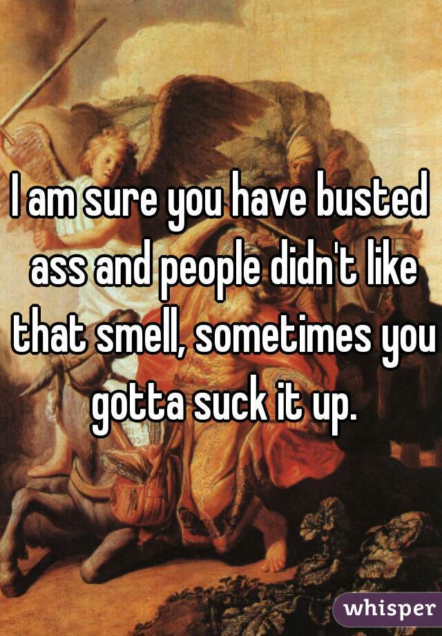 I am sure you have busted ass and people didn't like that smell, sometimes you gotta suck it up.