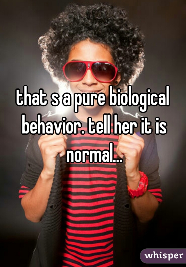 that s a pure biological behavior. tell her it is normal...