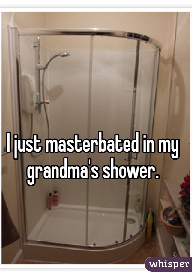 I just masterbated in my grandma's shower.