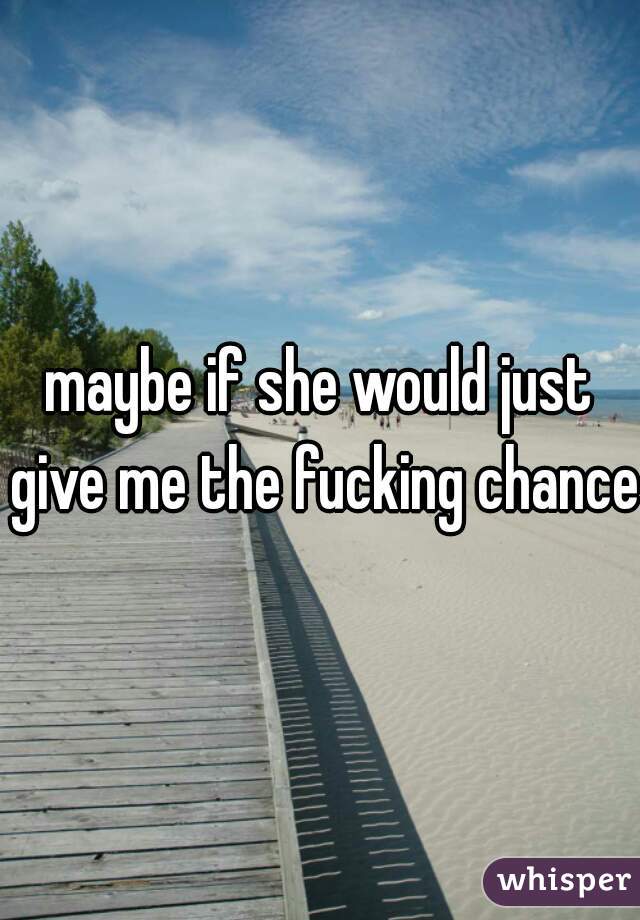 maybe if she would just give me the fucking chance.