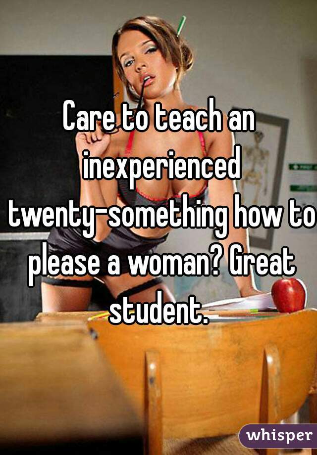 Care to teach an inexperienced twenty-something how to please a woman? Great student. 
