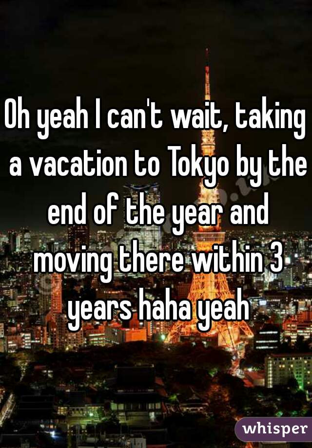 Oh yeah I can't wait, taking a vacation to Tokyo by the end of the year and moving there within 3 years haha yeah