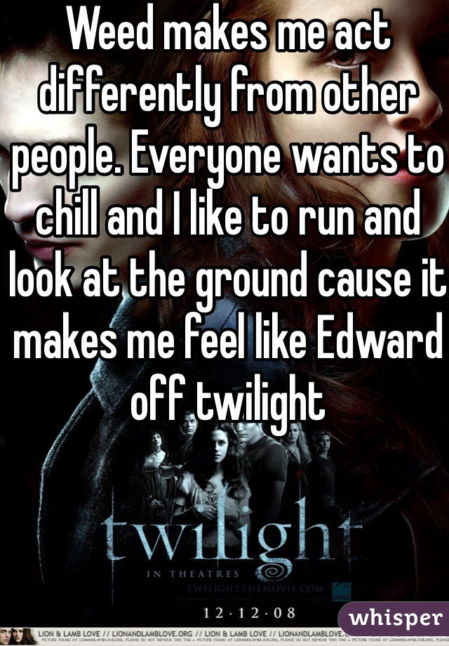 Weed makes me act differently from other people. Everyone wants to chill and I like to run and look at the ground cause it makes me feel like Edward off twilight 