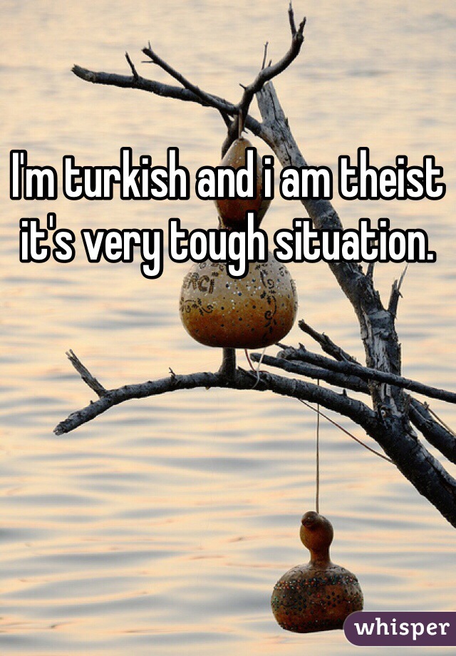 I'm turkish and i am theist it's very tough situation.