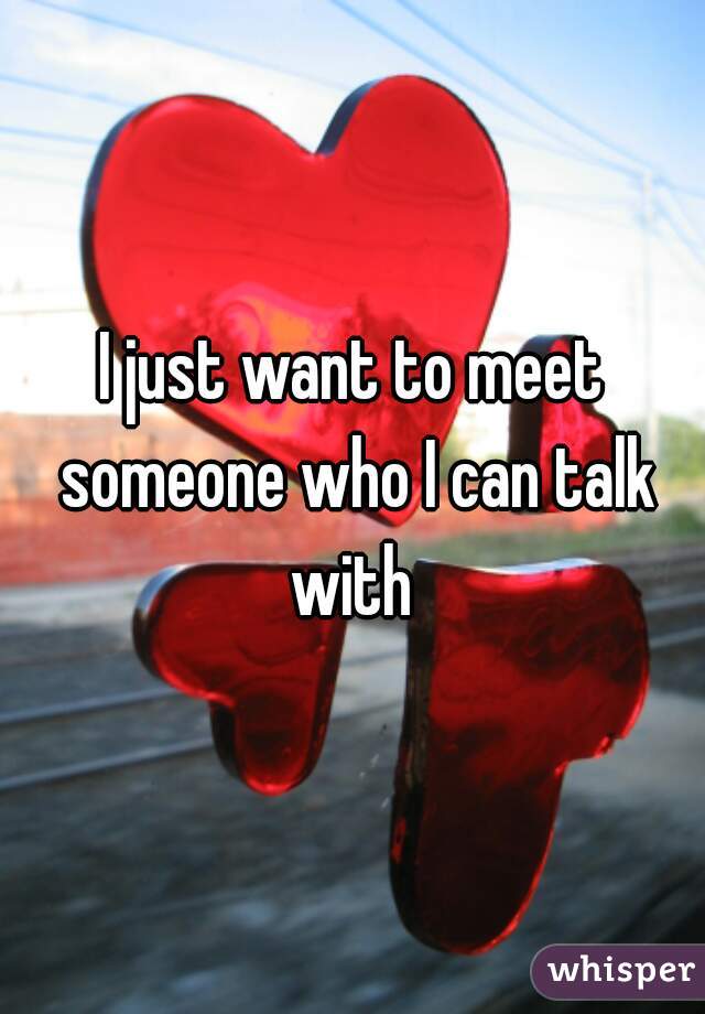 I just want to meet someone who I can talk with 