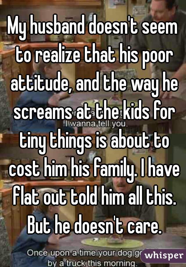 My husband doesn't seem to realize that his poor attitude, and the way he screams at the kids for tiny things is about to cost him his family. I have flat out told him all this. But he doesn't care.