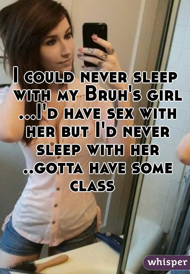 I could never sleep with my Bruh's girl ...I'd have sex with her but I'd never sleep with her ..gotta have some class  