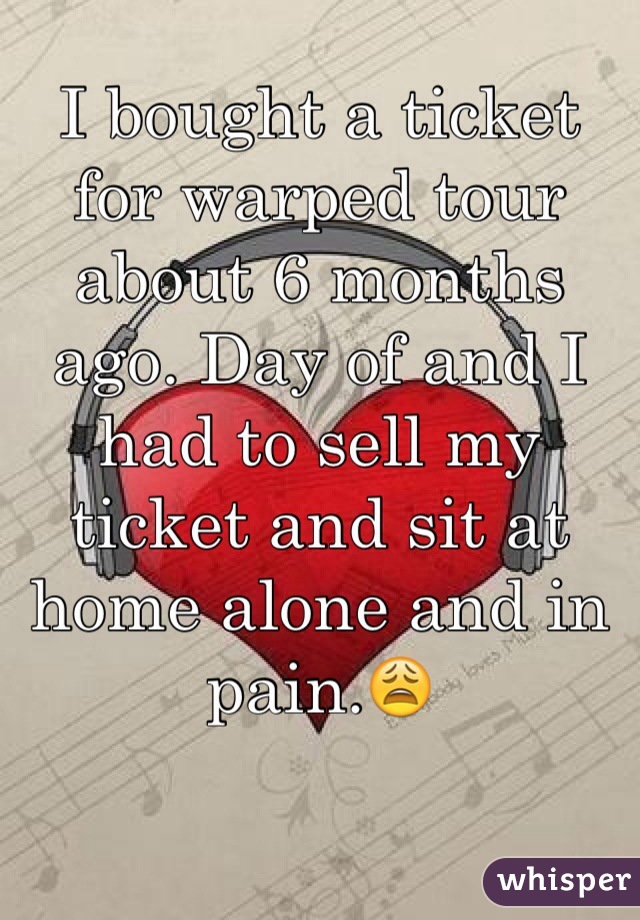 I bought a ticket for warped tour about 6 months ago. Day of and I had to sell my ticket and sit at home alone and in pain.😩