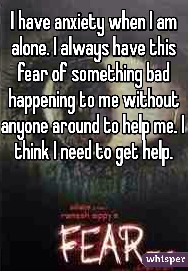 I have anxiety when I am alone. I always have this fear of something bad happening to me without anyone around to help me. I think I need to get help.