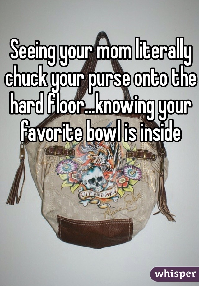 Seeing your mom literally chuck your purse onto the hard floor...knowing your favorite bowl is inside