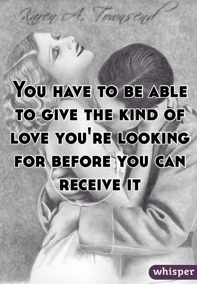 You have to be able to give the kind of love you're looking for before you can receive it