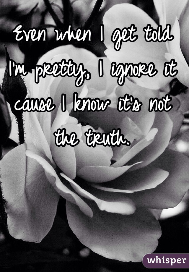 Even when I get told I'm pretty, I ignore it cause I know it's not the truth. 
