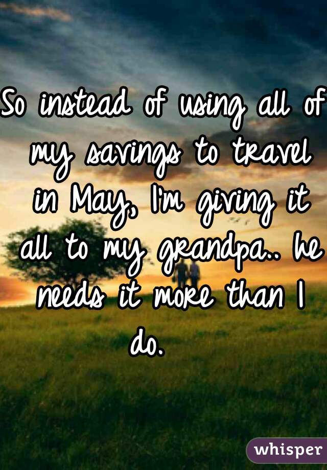 So instead of using all of my savings to travel in May, I'm giving it all to my grandpa.. he needs it more than I do.   