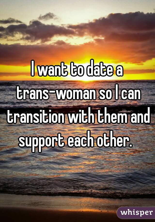 I want to date a trans-woman so I can transition with them and support each other.  
