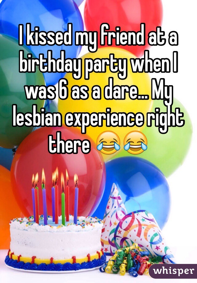I kissed my friend at a birthday party when I was 6 as a dare... My lesbian experience right there 😂😂