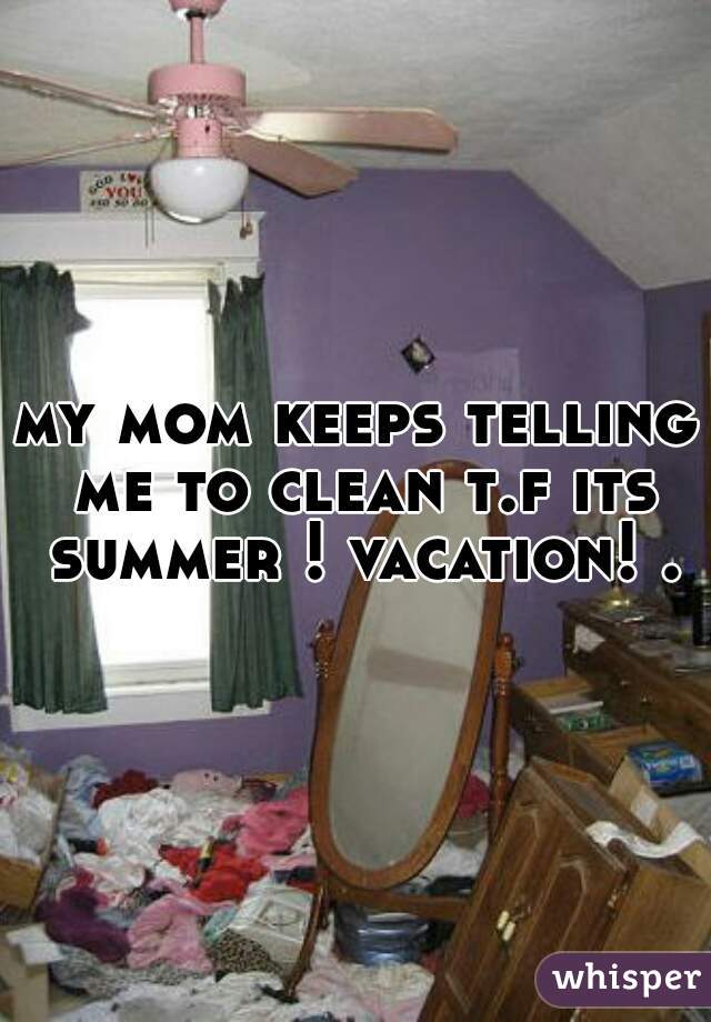 my mom keeps telling me to clean t.f its summer ! vacation! .