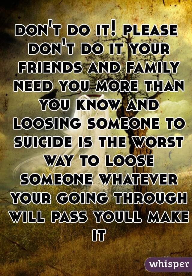 don't do it! please don't do it your friends and family need you more than you know and loosing someone to suicide is the worst way to loose someone whatever your going through will pass youll make it