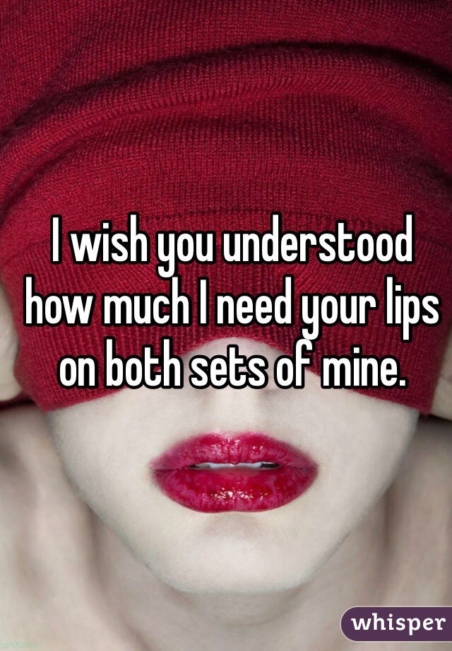 I wish you understood how much I need your lips on both sets of mine. 
