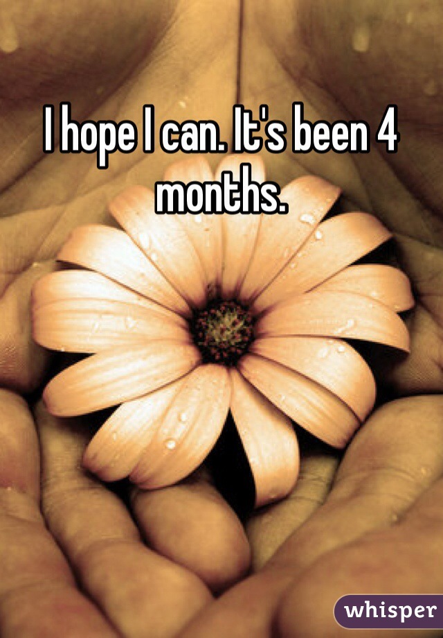 I hope I can. It's been 4 months. 