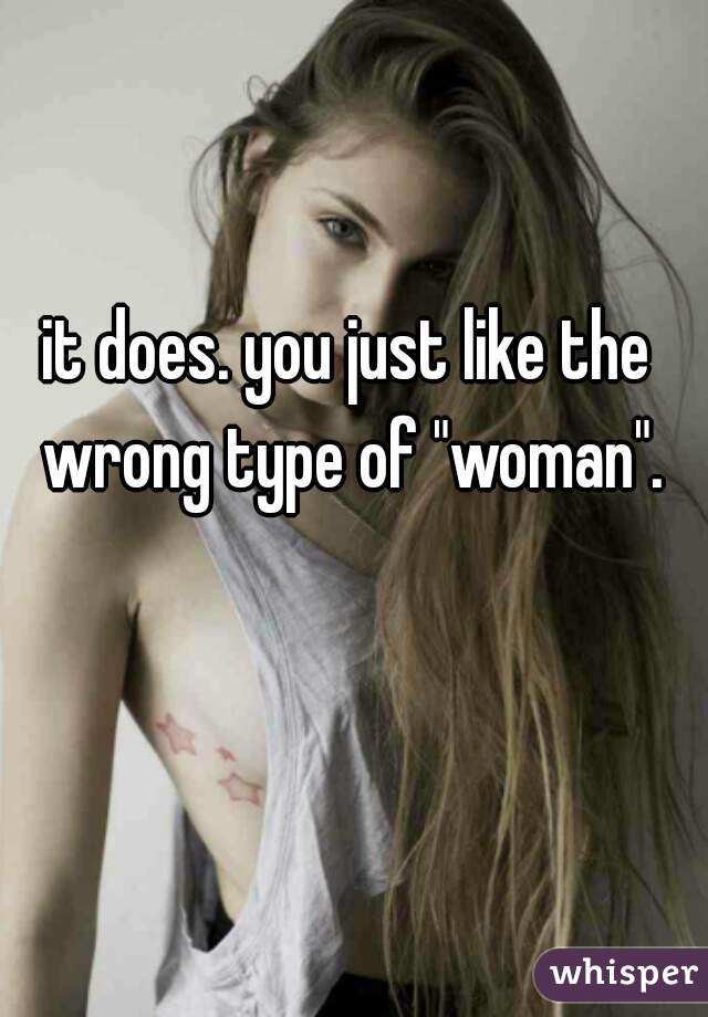 it does. you just like the wrong type of "woman".