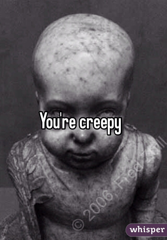 You're creepy 