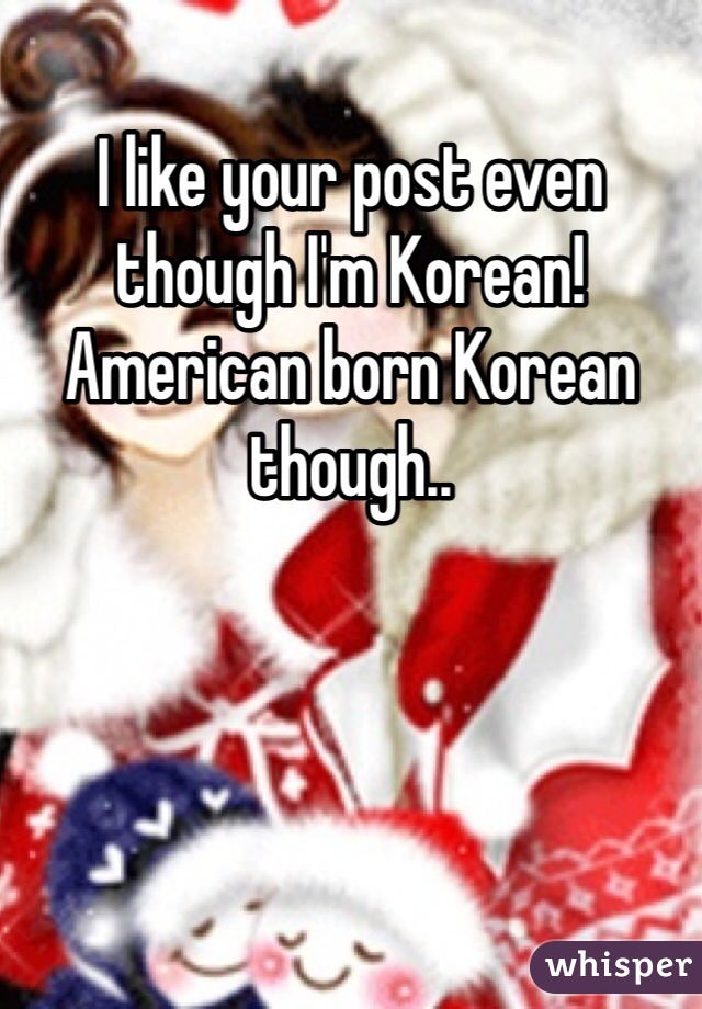 I like your post even though I'm Korean! American born Korean though.. 