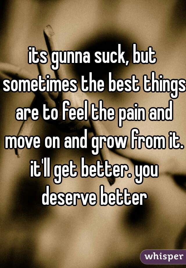 its gunna suck, but sometimes the best things are to feel the pain and move on and grow from it. it'll get better. you deserve better