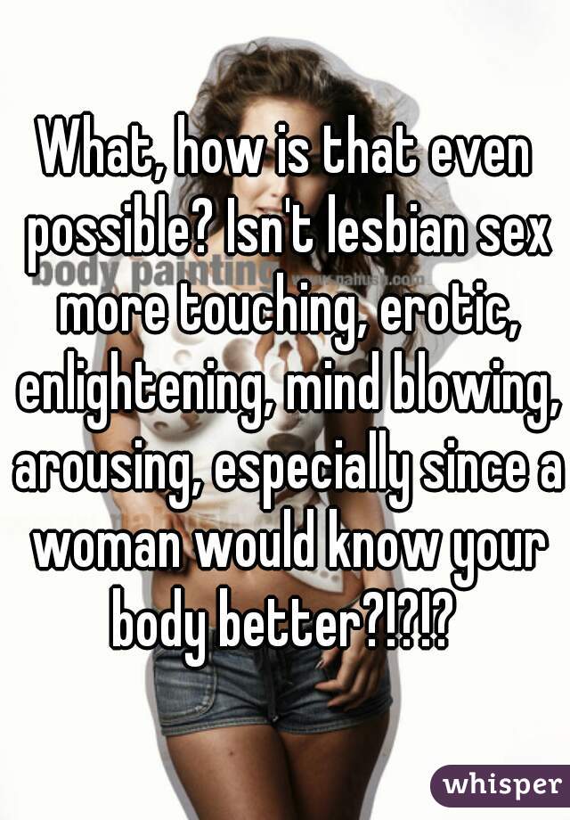 What, how is that even possible? Isn't lesbian sex more touching, erotic, enlightening, mind blowing, arousing, especially since a woman would know your body better?!?!? 