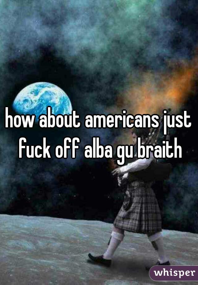 how about americans just fuck off alba gu braith