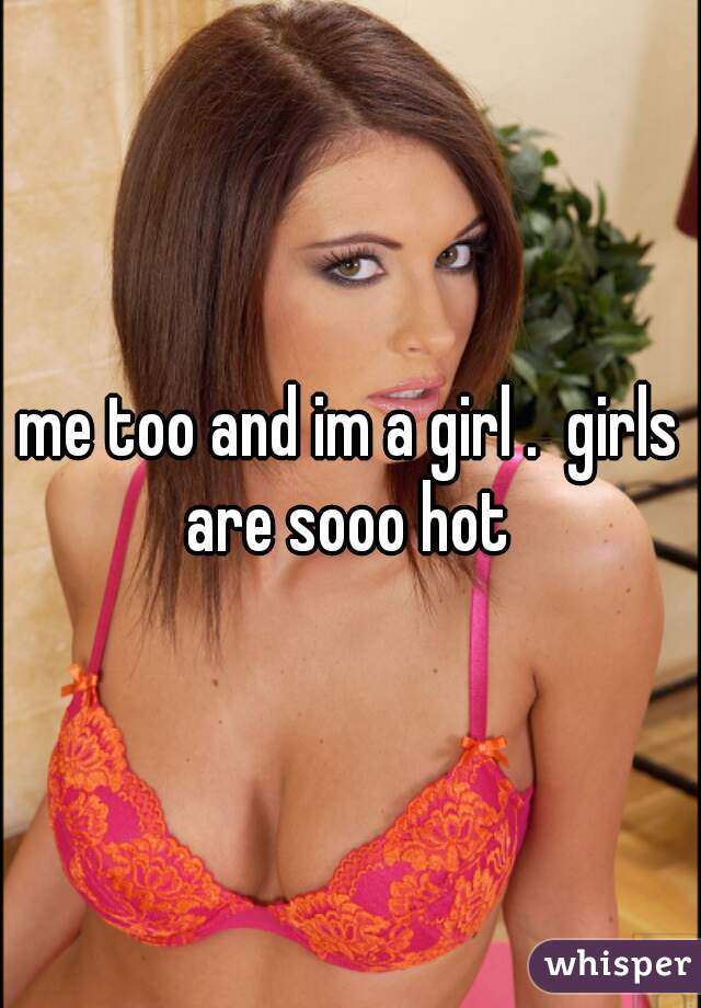 me too and im a girl .  girls are sooo hot 