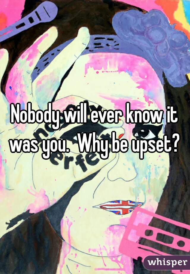 Nobody will ever know it was you.  Why be upset? 