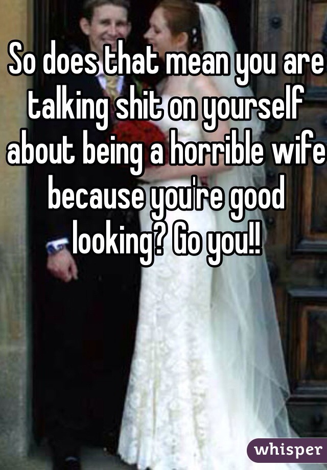 So does that mean you are talking shit on yourself about being a horrible wife because you're good looking? Go you!!