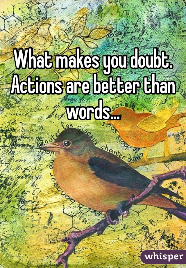 What makes you doubt. Actions are better than words...