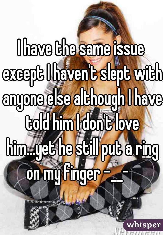 I have the same issue except I haven't slept with anyone else although I have told him I don't love him...yet he still put a ring on my finger -__-   