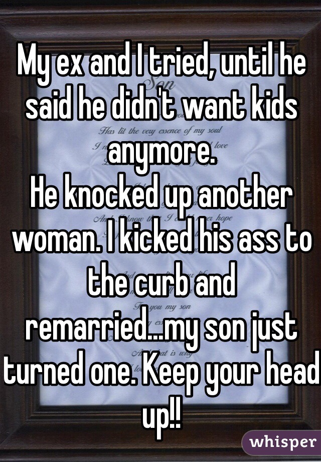 My ex and I tried, until he said he didn't want kids anymore. 
He knocked up another woman. I kicked his ass to the curb and remarried...my son just turned one. Keep your head up!!