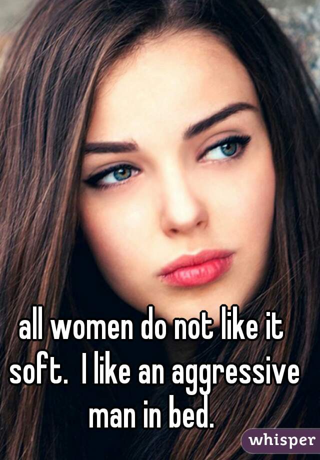 all women do not like it soft.  I like an aggressive man in bed. 