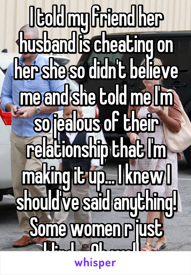 I told my friend her husband is cheating on her she so didn't believe me and she told me I'm so jealous of their relationship that I'm making it up... I knew I should've said anything! Some women r just blind.... Oh well...