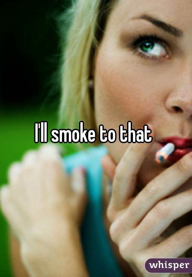 I'll smoke to that 