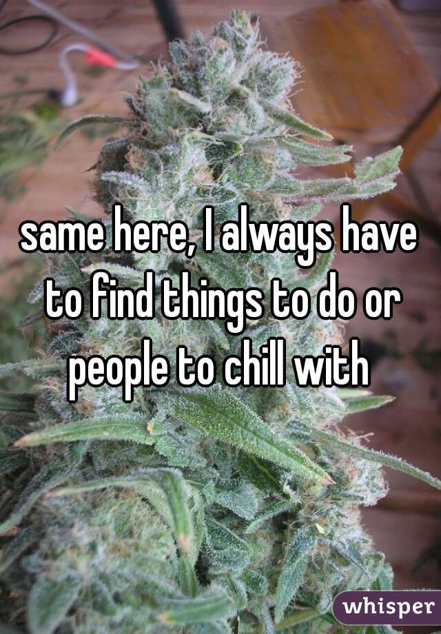 same here, I always have to find things to do or people to chill with 