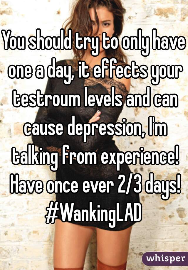 You should try to only have one a day, it effects your testroum levels and can cause depression, I'm talking from experience! Have once ever 2/3 days! #WankingLAD 