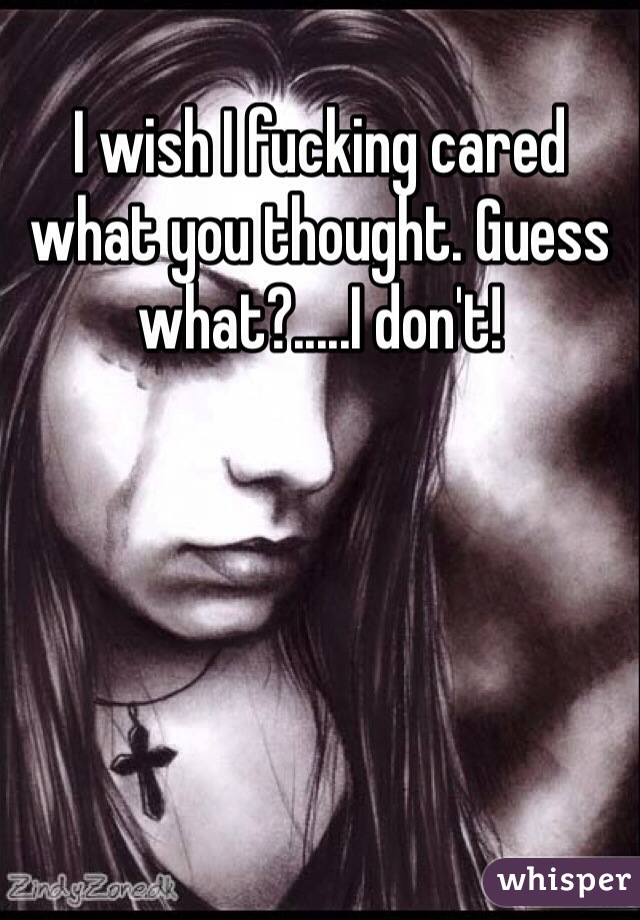 I wish I fucking cared what you thought. Guess what?.....I don't! 