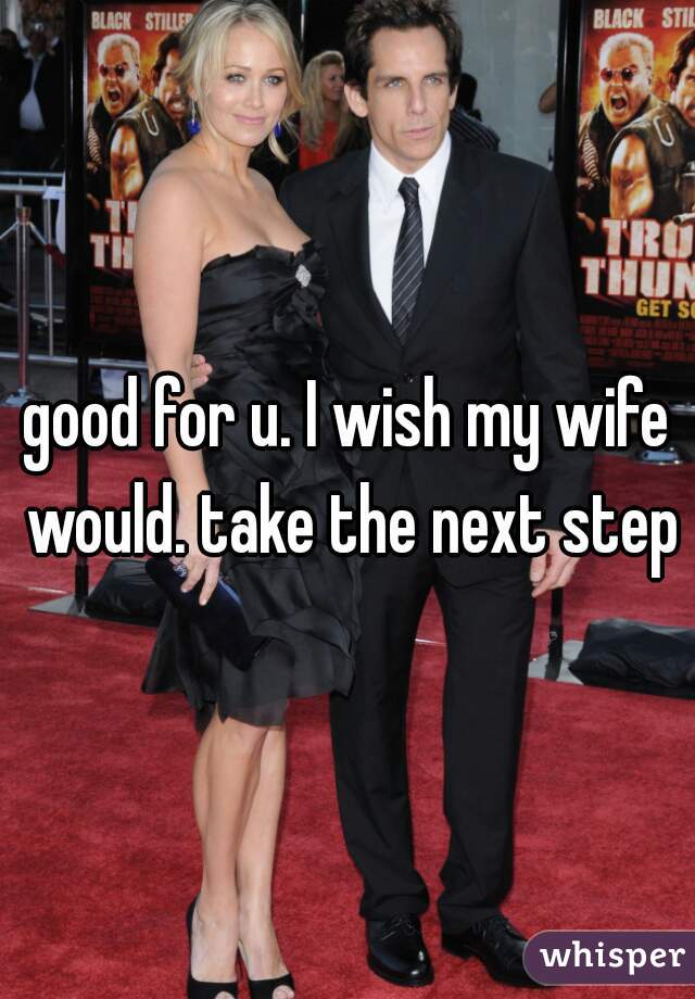 good for u. I wish my wife would. take the next step
