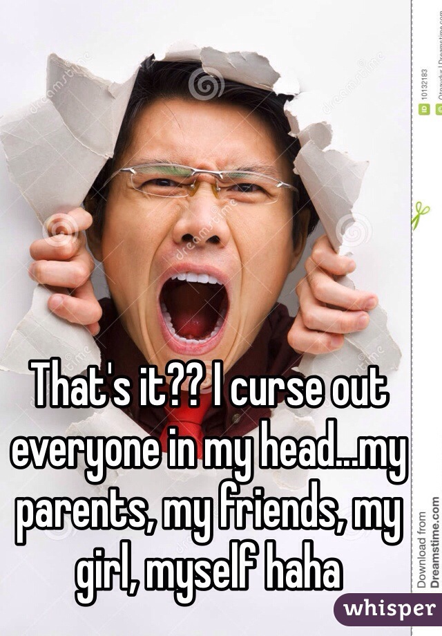 That's it?? I curse out everyone in my head...my parents, my friends, my girl, myself haha