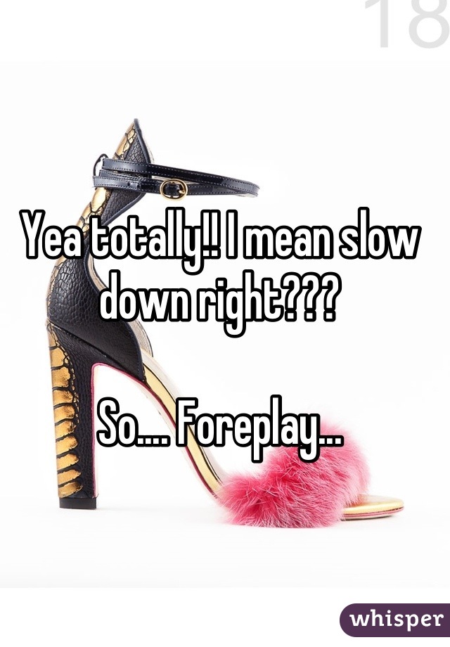 Yea totally!! I mean slow down right???  

So.... Foreplay...