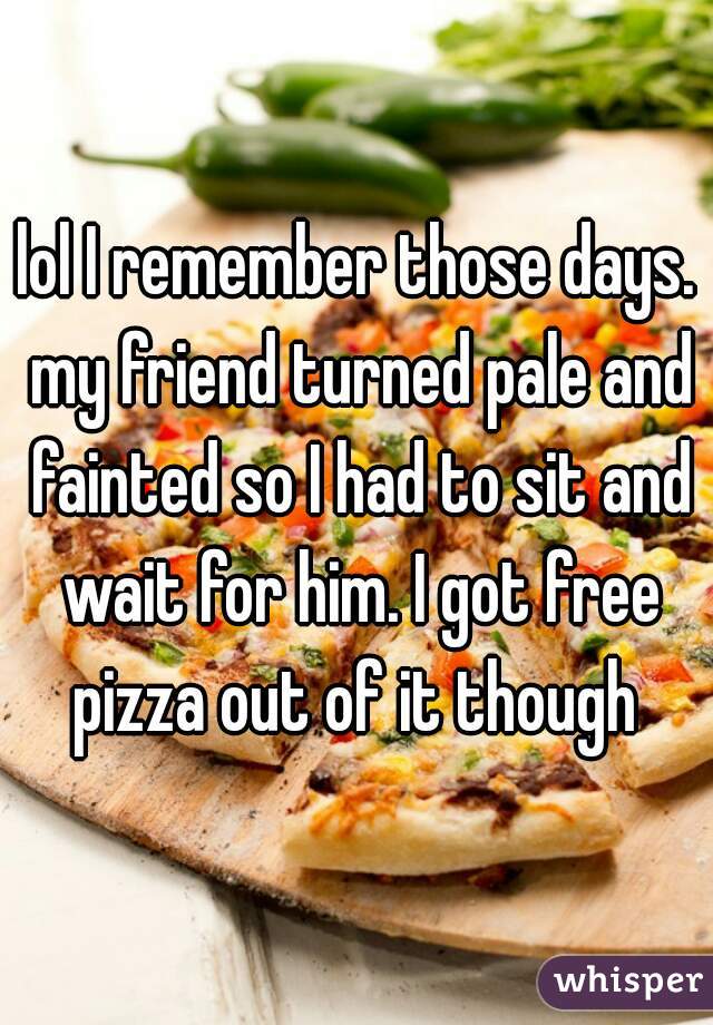 lol I remember those days. my friend turned pale and fainted so I had to sit and wait for him. I got free pizza out of it though 