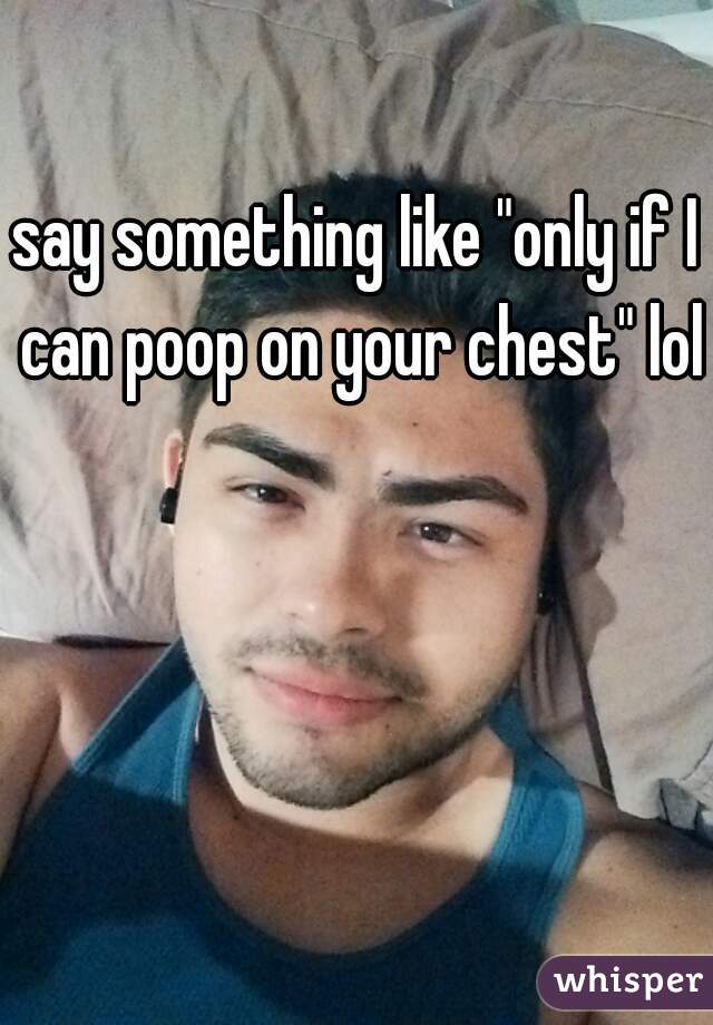 say something like "only if I can poop on your chest" lol
