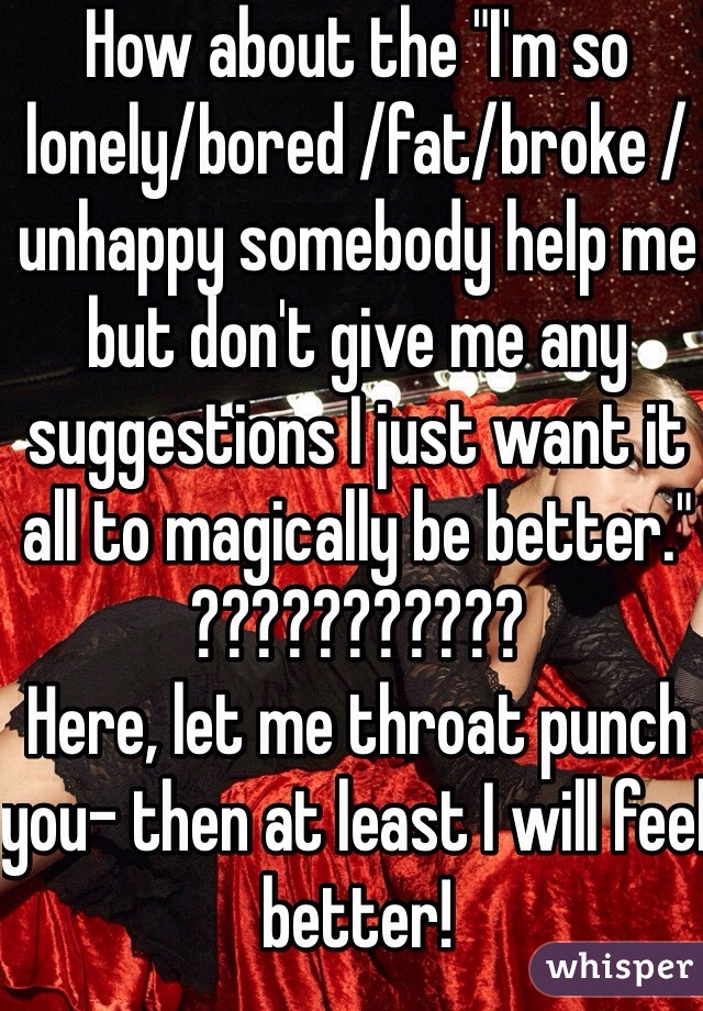 How about the "I'm so lonely/bored /fat/broke /unhappy somebody help me but don't give me any suggestions I just want it all to magically be better." 
???????????
Here, let me throat punch you- then at least I will feel better! 
