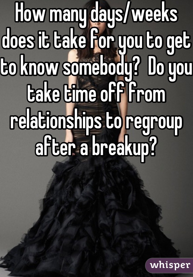 How many days/weeks does it take for you to get to know somebody?  Do you take time off from relationships to regroup after a breakup?